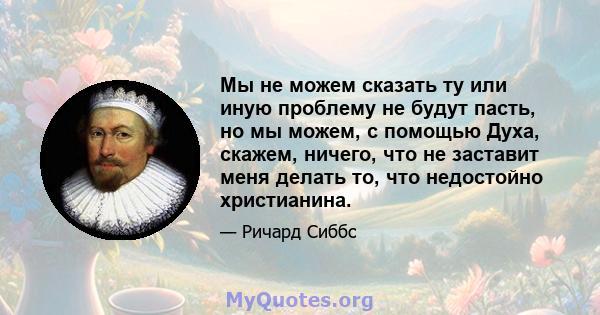 Мы не можем сказать ту или иную проблему не будут пасть, но мы можем, с помощью Духа, скажем, ничего, что не заставит меня делать то, что недостойно христианина.