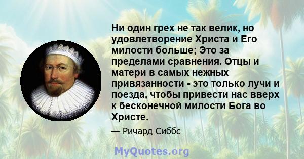 Ни один грех не так велик, но удовлетворение Христа и Его милости больше; Это за пределами сравнения. Отцы и матери в самых нежных привязанности - это только лучи и поезда, чтобы привести нас вверх к бесконечной милости 