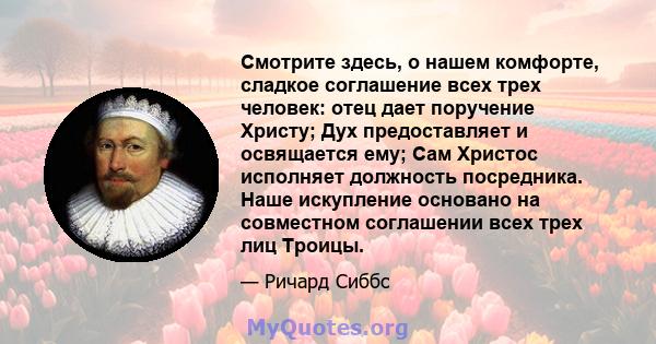 Смотрите здесь, о нашем комфорте, сладкое соглашение всех трех человек: отец дает поручение Христу; Дух предоставляет и освящается ему; Сам Христос исполняет должность посредника. Наше искупление основано на совместном