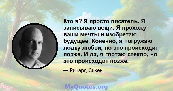 Кто я? Я просто писатель. Я записываю вещи. Я прохожу ваши мечты и изобретаю будущее. Конечно, я погружаю лодку любви, но это происходит позже. И да, я глотаю стекло, но это происходит позже.