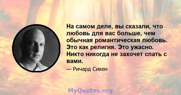 На самом деле, вы сказали, что любовь для вас больше, чем обычная романтическая любовь. Это как религия. Это ужасно. Никто никогда не захочет спать с вами.