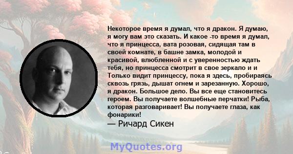 Некоторое время я думал, что я дракон. Я думаю, я могу вам это сказать. И какое -то время я думал, что я принцесса, вата розовая, сидящая там в своей комнате, в башне замка, молодой и красивой, влюбленной и с