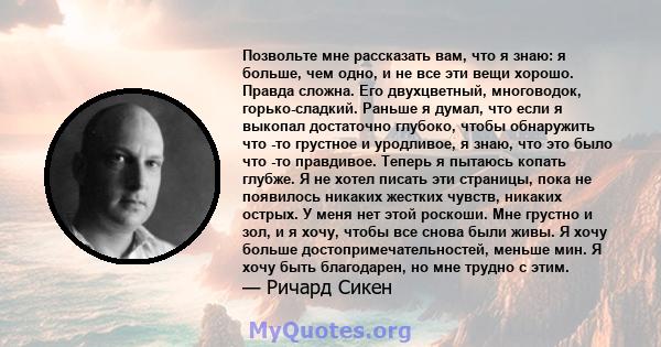 Позвольте мне рассказать вам, что я знаю: я больше, чем одно, и не все эти вещи хорошо. Правда сложна. Его двухцветный, многоводок, горько-сладкий. Раньше я думал, что если я выкопал достаточно глубоко, чтобы обнаружить 