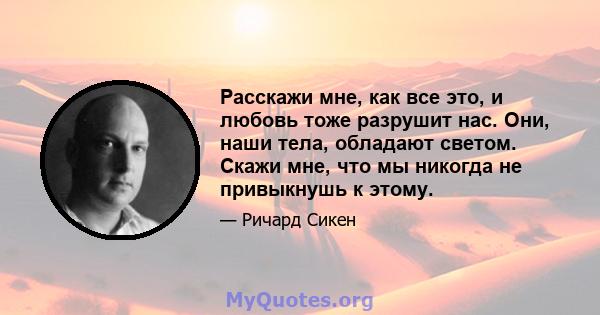 Расскажи мне, как все это, и любовь тоже разрушит нас. Они, наши тела, обладают светом. Скажи мне, что мы никогда не привыкнушь к этому.