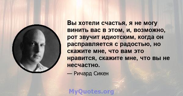 Вы хотели счастья, я не могу винить вас в этом, и, возможно, рот звучит идиотским, когда он расправляется с радостью, но скажите мне, что вам это нравится, скажите мне, что вы не несчастно.