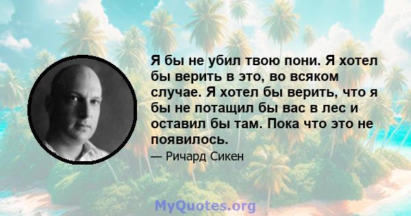 Я бы не убил твою пони. Я хотел бы верить в это, во всяком случае. Я хотел бы верить, что я бы не потащил бы вас в лес и оставил бы там. Пока что это не появилось.