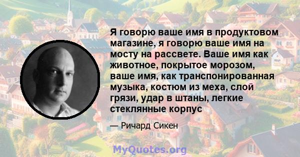 Я говорю ваше имя в продуктовом магазине, я говорю ваше имя на мосту на рассвете. Ваше имя как животное, покрытое морозом, ваше имя, как транспонированная музыка, костюм из меха, слой грязи, удар в штаны, легкие