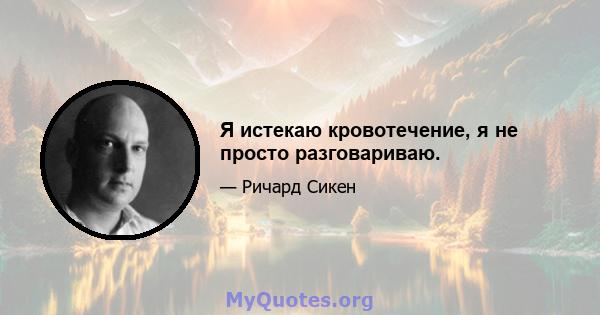 Я истекаю кровотечение, я не просто разговариваю.