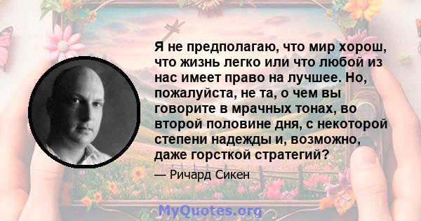 Я не предполагаю, что мир хорош, что жизнь легко или что любой из нас имеет право на лучшее. Но, пожалуйста, не та, о чем вы говорите в мрачных тонах, во второй половине дня, с некоторой степени надежды и, возможно,