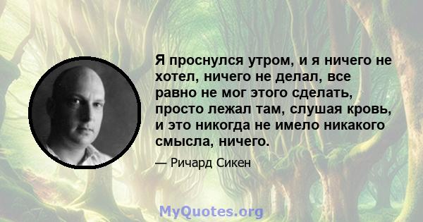 Я проснулся утром, и я ничего не хотел, ничего не делал, все равно не мог этого сделать, просто лежал там, слушая кровь, и это никогда не имело никакого смысла, ничего.