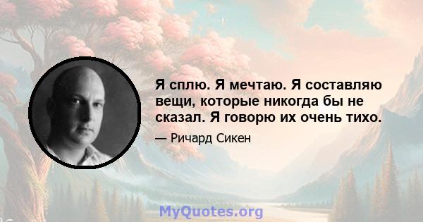 Я сплю. Я мечтаю. Я составляю вещи, которые никогда бы не сказал. Я говорю их очень тихо.