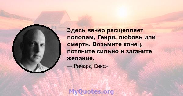 Здесь вечер расщепляет пополам, Генри, любовь или смерть. Возьмите конец, потяните сильно и заганите желание.