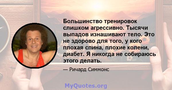 Большинство тренировок слишком агрессивно. Тысячи выпадов изнашивают тело. Это не здорово для того, у кого плохая спина, плохие колени, диабет. Я никогда не собираюсь этого делать.