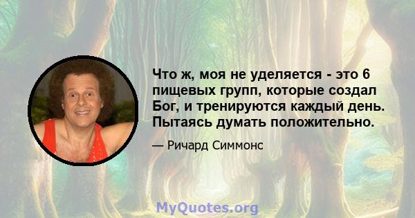 Что ж, моя не уделяется - это 6 пищевых групп, которые создал Бог, и тренируются каждый день. Пытаясь думать положительно.