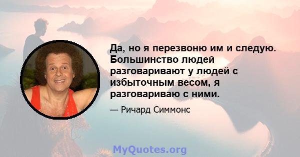 Да, но я перезвоню им и следую. Большинство людей разговаривают у людей с избыточным весом, я разговариваю с ними.