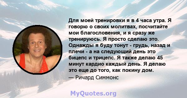 Для моей тренировки я в 4 часа утра. Я говорю о своих молитвах, посчитайте мои благословения, и я сразу же тренируюсь. Я просто сделаю это. Однажды я буду тонут - грудь, назад и плечи - а на следующий день это бицепс и