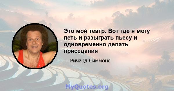 Это мой театр. Вот где я могу петь и разыграть пьесу и одновременно делать приседания