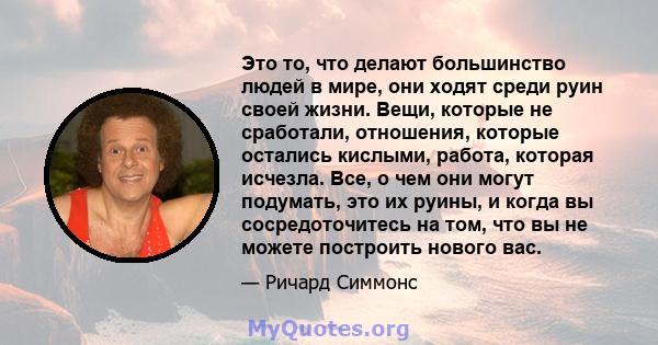 Это то, что делают большинство людей в мире, они ходят среди руин своей жизни. Вещи, которые не сработали, отношения, которые остались кислыми, работа, которая исчезла. Все, о чем они могут подумать, это их руины, и