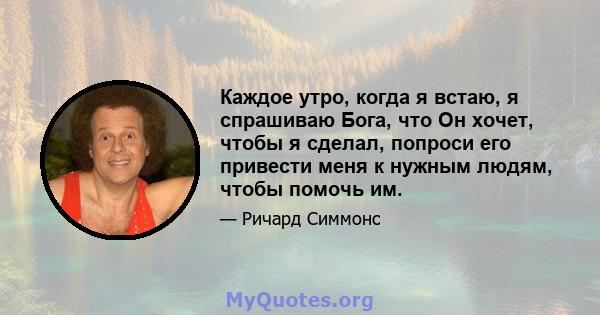 Каждое утро, когда я встаю, я спрашиваю Бога, что Он хочет, чтобы я сделал, попроси его привести меня к нужным людям, чтобы помочь им.