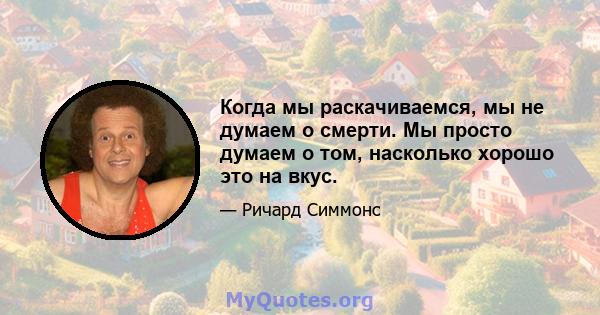 Когда мы раскачиваемся, мы не думаем о смерти. Мы просто думаем о том, насколько хорошо это на вкус.