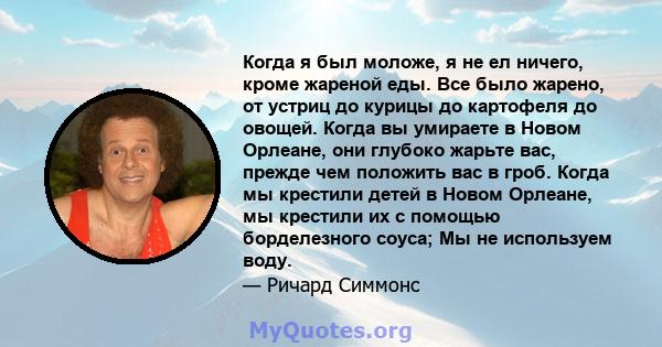 Когда я был моложе, я не ел ничего, кроме жареной еды. Все было жарено, от устриц до курицы до картофеля до овощей. Когда вы умираете в Новом Орлеане, они глубоко жарьте вас, прежде чем положить вас в гроб. Когда мы