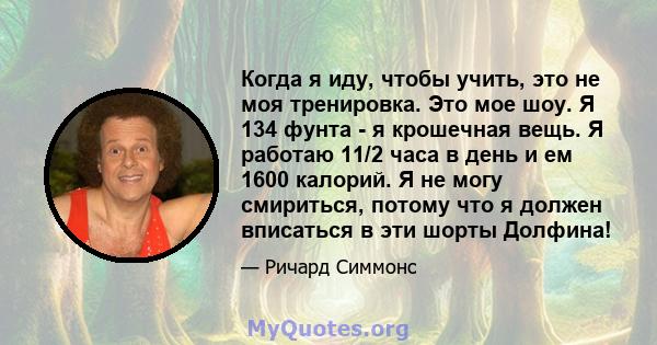 Когда я иду, чтобы учить, это не моя тренировка. Это мое шоу. Я 134 фунта - я крошечная вещь. Я работаю 11/2 часа в день и ем 1600 калорий. Я не могу смириться, потому что я должен вписаться в эти шорты Долфина!