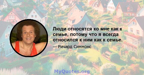 Люди относятся ко мне как к семье, потому что я всегда относился к ним как к семье.