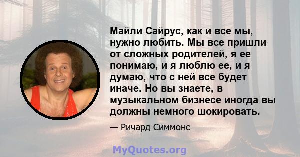 Майли Сайрус, как и все мы, нужно любить. Мы все пришли от сложных родителей, я ее понимаю, и я люблю ее, и я думаю, что с ней все будет иначе. Но вы знаете, в музыкальном бизнесе иногда вы должны немного шокировать.