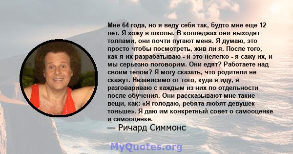 Мне 64 года, но я веду себя так, будто мне еще 12 лет. Я хожу в школы. В колледжах они выходят толпами, они почти пугают меня. Я думаю, это просто чтобы посмотреть, жив ли я. После того, как я их разрабатываю - и это