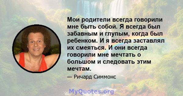 Мои родители всегда говорили мне быть собой. Я всегда был забавным и глупым, когда был ребенком. И я всегда заставлял их смеяться. И они всегда говорили мне мечтать о большом и следовать этим мечтам.