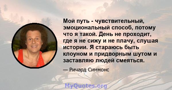 Мой путь - чувствительный, эмоциональный способ, потому что я такой. День не проходит, где я не сижу и не плачу, слушая истории. Я стараюсь быть клоуном и придворным шутом и заставляю людей смеяться.