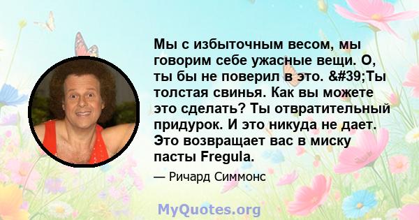 Мы с избыточным весом, мы говорим себе ужасные вещи. О, ты бы не поверил в это. 'Ты толстая свинья. Как вы можете это сделать? Ты отвратительный придурок. И это никуда не дает. Это возвращает вас в миску пасты