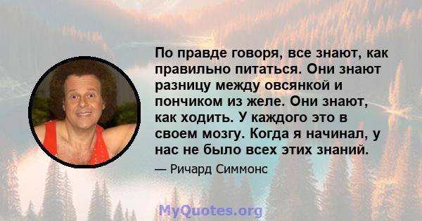 По правде говоря, все знают, как правильно питаться. Они знают разницу между овсянкой и пончиком из желе. Они знают, как ходить. У каждого это в своем мозгу. Когда я начинал, у нас не было всех этих знаний.