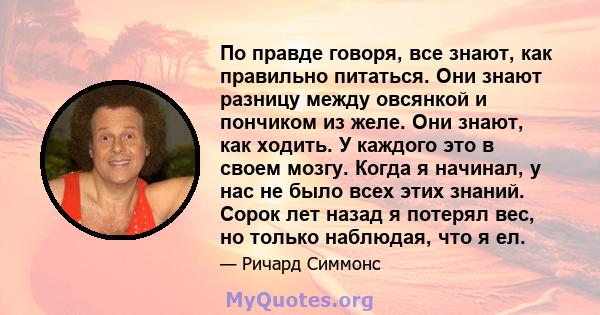 По правде говоря, все знают, как правильно питаться. Они знают разницу между овсянкой и пончиком из желе. Они знают, как ходить. У каждого это в своем мозгу. Когда я начинал, у нас не было всех этих знаний. Сорок лет