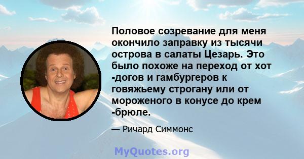 Половое созревание для меня окончило заправку из тысячи острова в салаты Цезарь. Это было похоже на переход от хот -догов и гамбургеров к говяжьему строгану или от мороженого в конусе до крем -брюле.