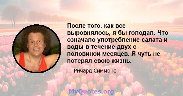 После того, как все выровнялось, я бы голодал. Что означало употребление салата и воды в течение двух с половиной месяцев. Я чуть не потерял свою жизнь.