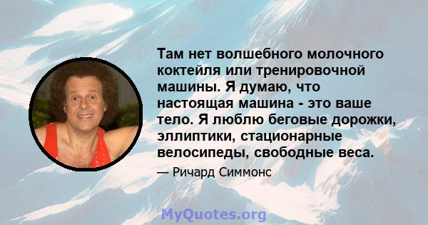 Там нет волшебного молочного коктейля или тренировочной машины. Я думаю, что настоящая машина - это ваше тело. Я люблю беговые дорожки, эллиптики, стационарные велосипеды, свободные веса.