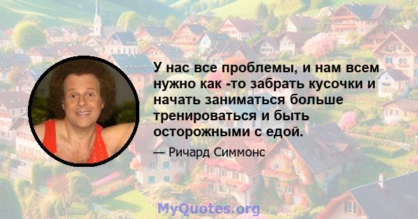 У нас все проблемы, и нам всем нужно как -то забрать кусочки и начать заниматься больше тренироваться и быть осторожными с едой.