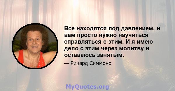 Все находятся под давлением, и вам просто нужно научиться справляться с этим. И я имею дело с этим через молитву и оставаюсь занятым.