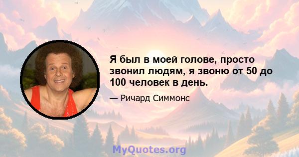 Я был в моей голове, просто звонил людям, я звоню от 50 до 100 человек в день.