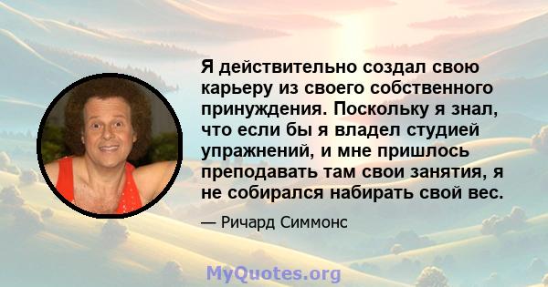 Я действительно создал свою карьеру из своего собственного принуждения. Поскольку я знал, что если бы я владел студией упражнений, и мне пришлось преподавать там свои занятия, я не собирался набирать свой вес.