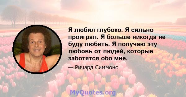 Я любил глубоко. Я сильно проиграл. Я больше никогда не буду любить. Я получаю эту любовь от людей, которые заботятся обо мне.