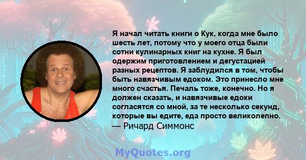 Я начал читать книги о Кук, когда мне было шесть лет, потому что у моего отца были сотни кулинарных книг на кухне. Я был одержим приготовлением и дегустацией разных рецептов. Я заблудился в том, чтобы быть навязчивым