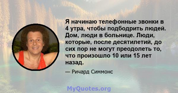 Я начинаю телефонные звонки в 4 утра, чтобы подбодрить людей. Дом, люди в больнице. Люди, которые, после десятилетий, до сих пор не могут преодолеть то, что произошло 10 или 15 лет назад.