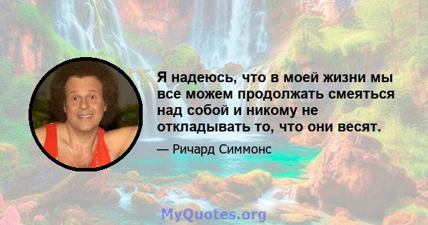 Я надеюсь, что в моей жизни мы все можем продолжать смеяться над собой и никому не откладывать то, что они весят.