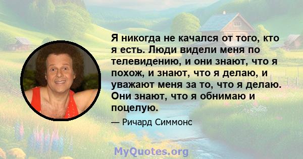 Я никогда не качался от того, кто я есть. Люди видели меня по телевидению, и они знают, что я похож, и знают, что я делаю, и уважают меня за то, что я делаю. Они знают, что я обнимаю и поцелую.