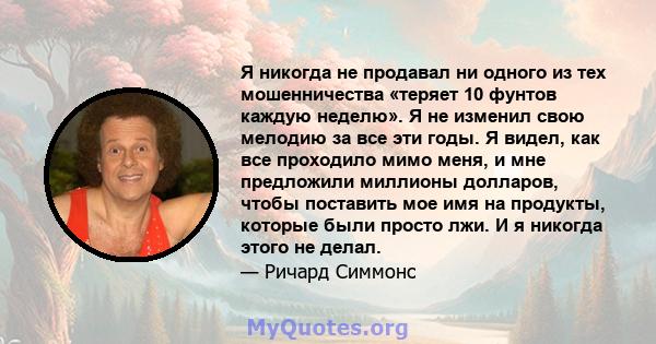 Я никогда не продавал ни одного из тех мошенничества «теряет 10 фунтов каждую неделю». Я не изменил свою мелодию за все эти годы. Я видел, как все проходило мимо меня, и мне предложили миллионы долларов, чтобы поставить 