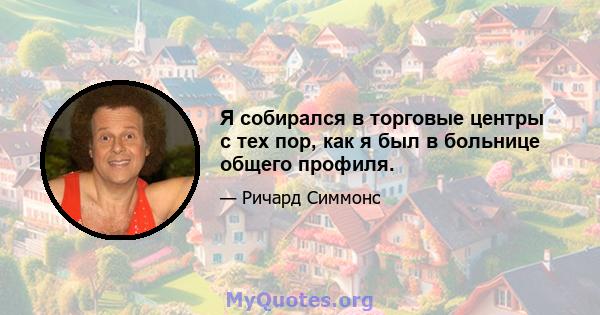 Я собирался в торговые центры с тех пор, как я был в больнице общего профиля.