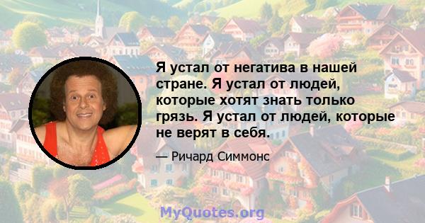 Я устал от негатива в нашей стране. Я устал от людей, которые хотят знать только грязь. Я устал от людей, которые не верят в себя.