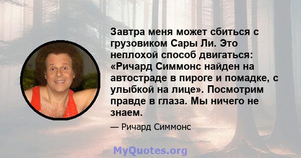 Завтра меня может сбиться с грузовиком Сары Ли. Это неплохой способ двигаться: «Ричард Симмонс найден на автостраде в пироге и помадке, с улыбкой на лице». Посмотрим правде в глаза. Мы ничего не знаем.